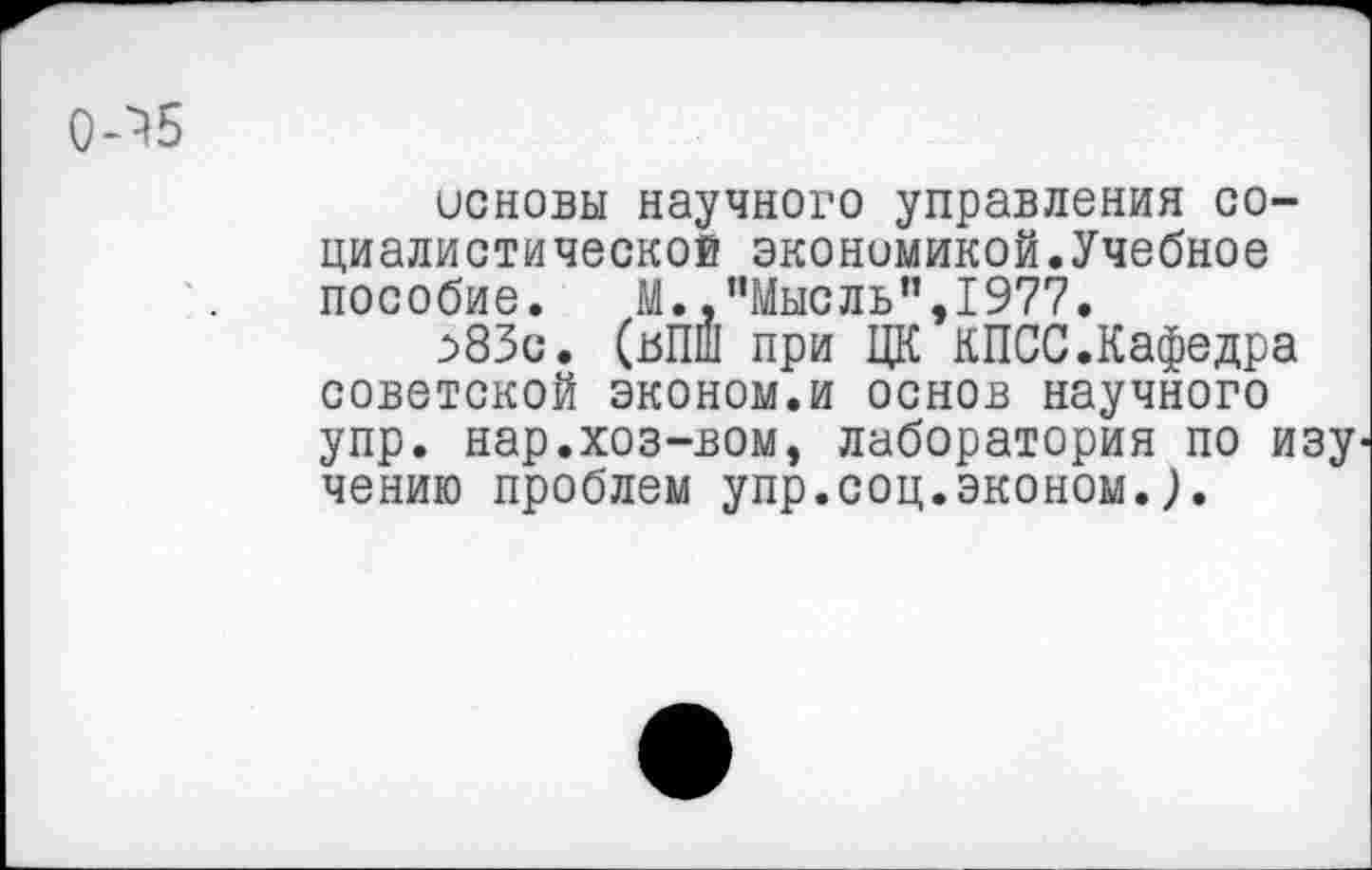 ﻿0-^5
основы научного управления социалистической экономикой.Учебное пособие.	М.,’’Мысль’’,1977.
^83с. (вПШ при ЦК КПСС.Кафедра советской эконом.и основ научного упр. нар.хоз-вом, лаборатория по изу чению проблем упр.соц.эконом.),